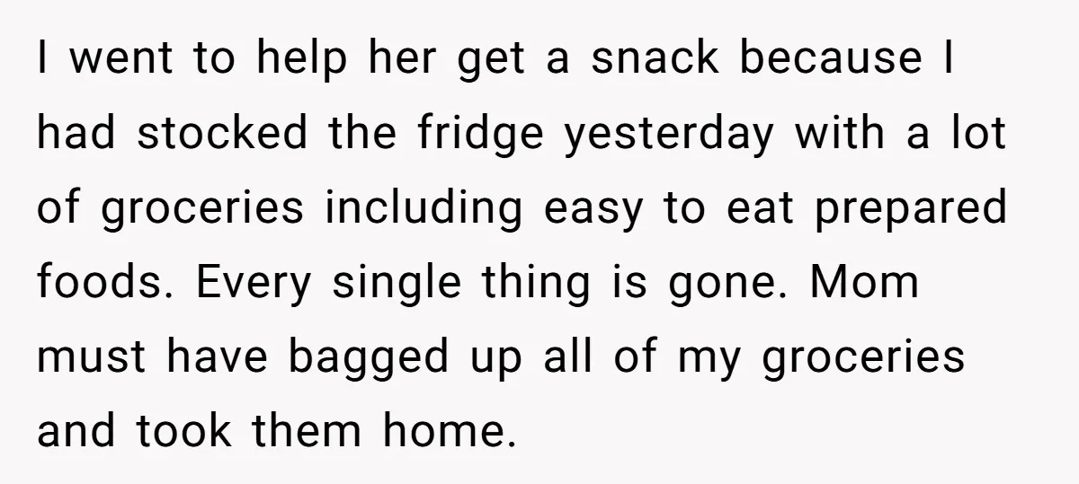 I went to help her get a snack because I had stocked the fridge yesterday with a lot of groceries including easy to eat prepared foods. Every single thing is...