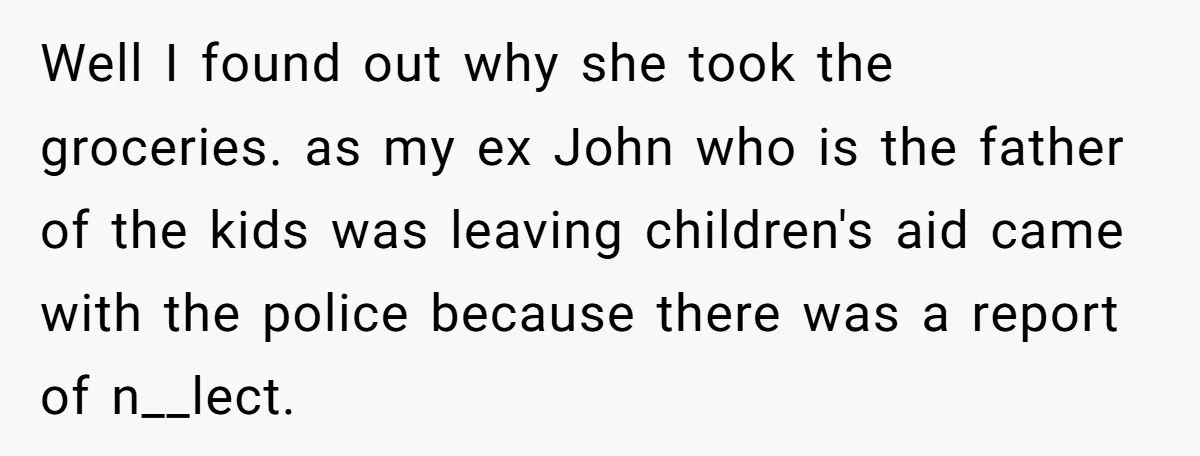 Well I found out why she took the groceries. as my ex John who is the father of the kids was leaving children's aid came with the police because there...