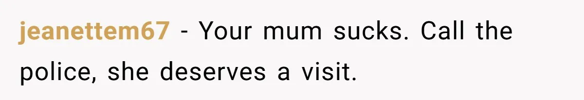 jeanettem67 − Your mum sucks. Call the police, she deserves a visit.