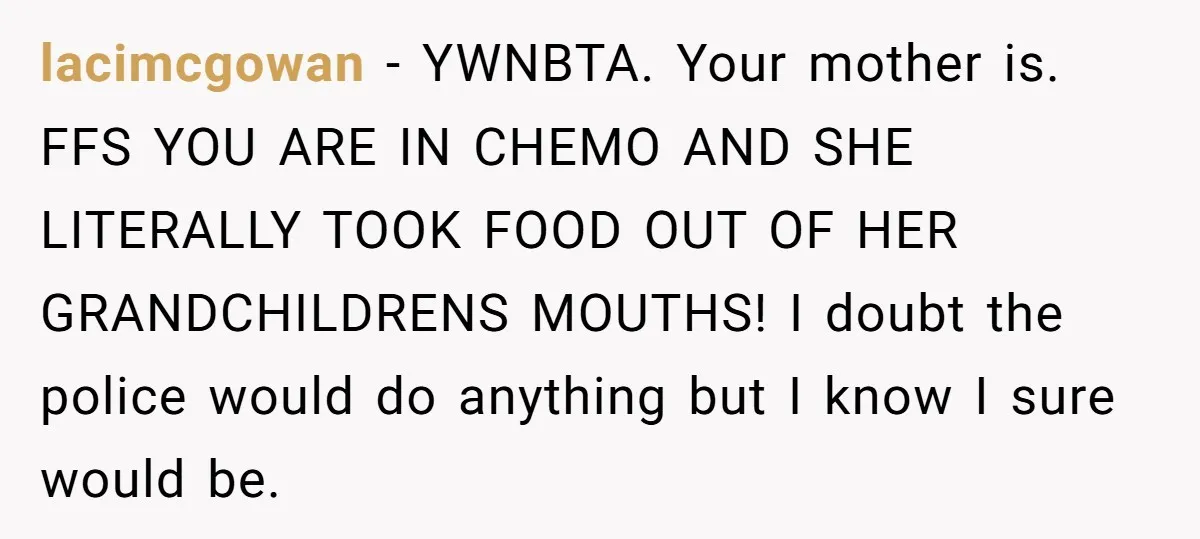 lacimcgowan − YWNBTA. Your mother is. FFS YOU ARE IN CHEMO AND SHE LITERALLY TOOK FOOD OUT OF HER GRANDCHILDRENS MOUTHS! I doubt the police would do anything but I...