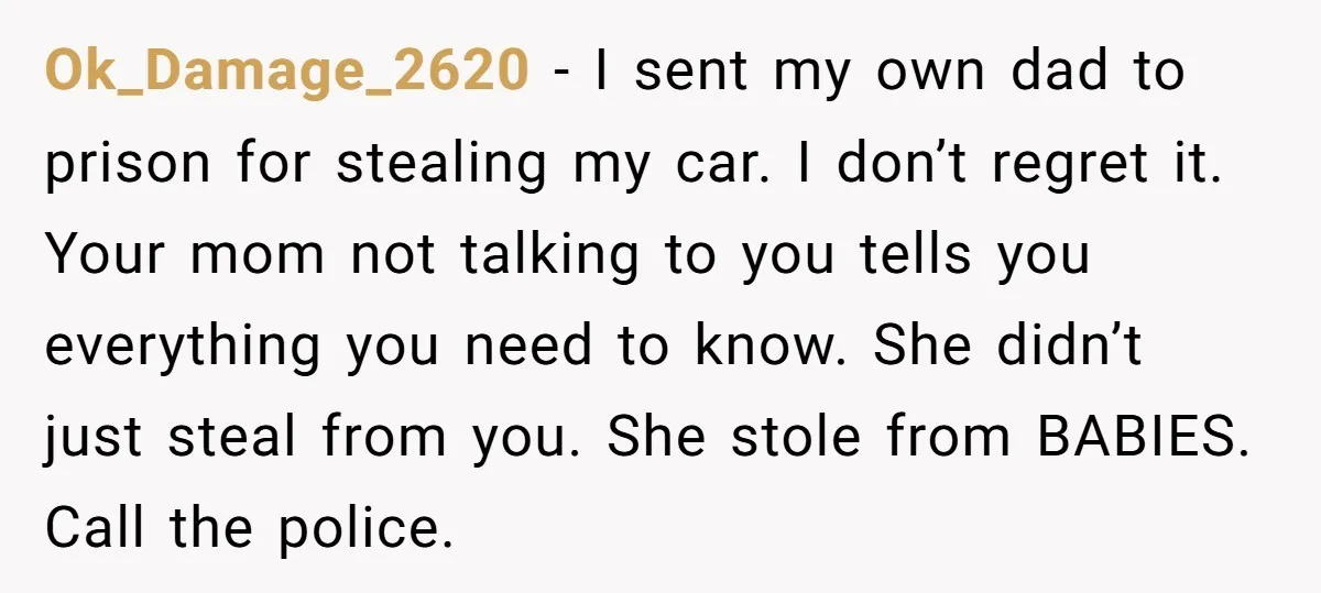 Ok_Damage_2620 − I sent my own dad to prison for stealing my car. I don’t regret it. Your mom not talking to you tells you everything you need to know....