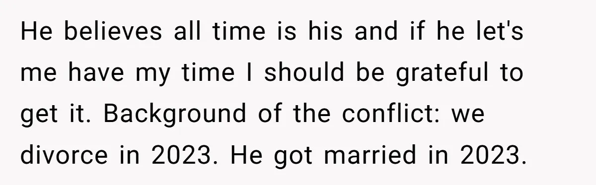 He believes all time is his and if he let's me have my time I should be grateful to get it. Background of the conflict: we divorce in 2023. He...