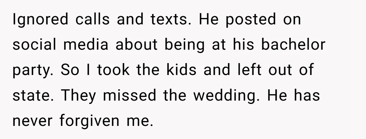 Ignored calls and texts. He posted on social media about being at his bachelor party. So I took the kids and left out of state. They missed the wedding. He...