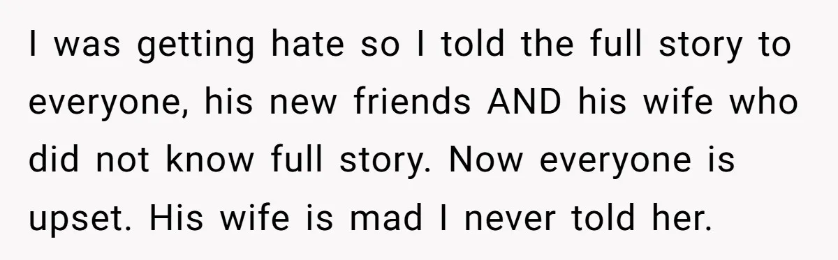I was getting hate so I told the full story to everyone, his new friends AND his wife who did not know full story. Now everyone is upset. His wife...