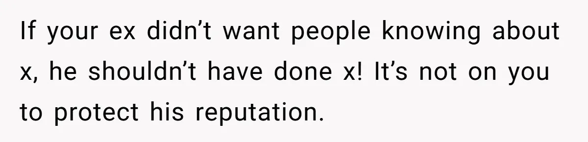 If your ex didn’t want people knowing about x, he shouldn’t have done x! It’s not on you to protect his reputation.