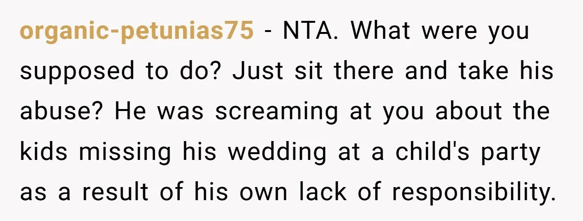 organic-petunias75 − NTA. What were you supposed to do? Just sit there and take his abuse? He was screaming at you about the kids missing his wedding at a child's...