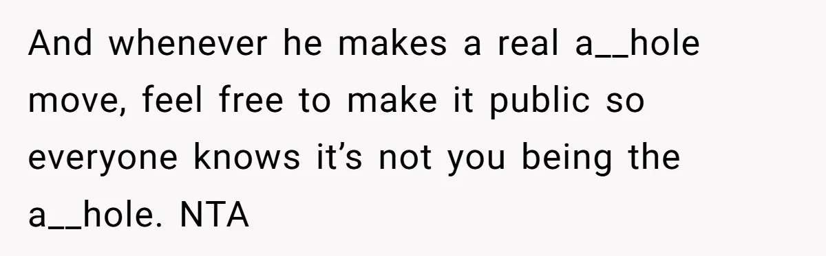 And whenever he makes a real a__hole move, feel free to make it public so everyone knows it’s not you being the a__hole. NTA