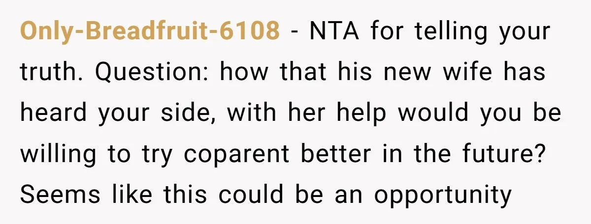 Only-Breadfruit-6108 − NTA for telling your truth. Question: how that his new wife has heard your side, with her help would you be willing to try coparent better in the...