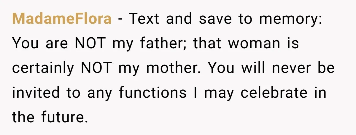 MadameFlora − Text and save to memory: You are NOT my father; that woman is certainly NOT my mother. You will never be invited to any functions I may celebrate...