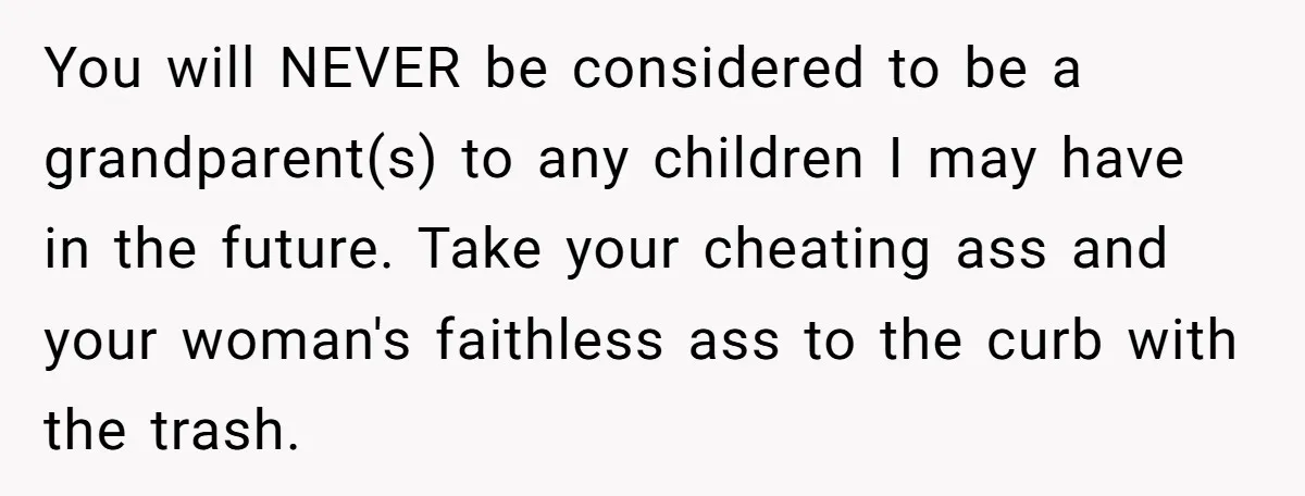 You will NEVER be considered to be a grandparent(s) to any children I may have in the future. Take your cheating ass and your woman's faithless ass to the curb...