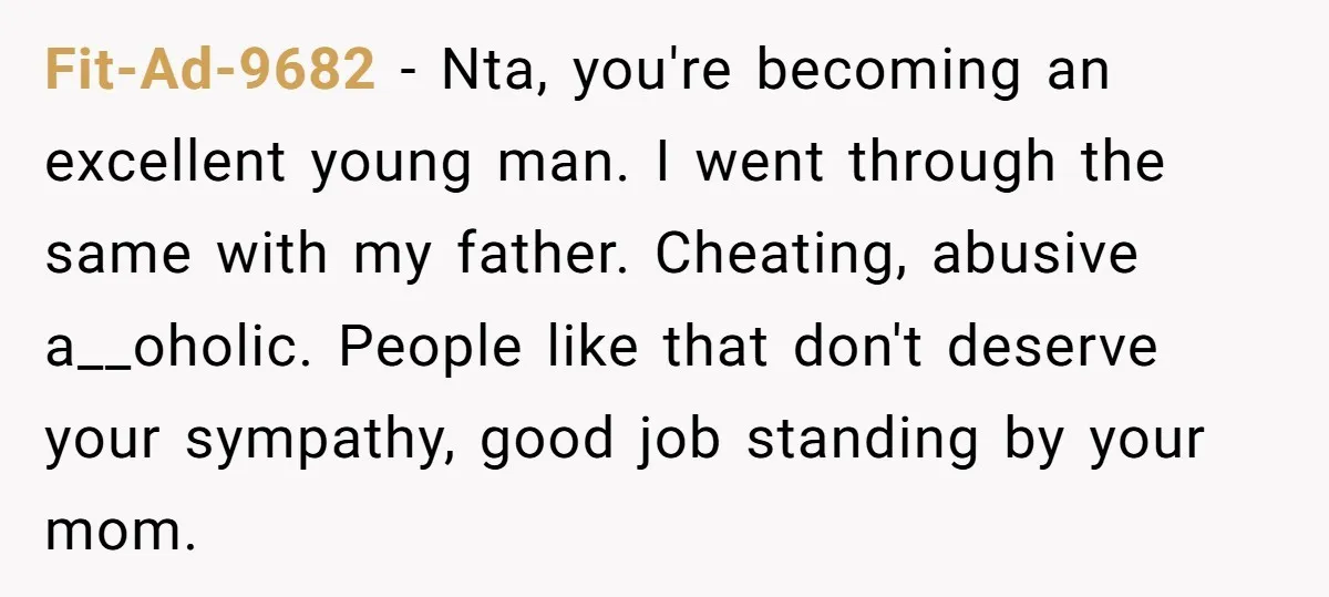Fit-Ad-9682 − Nta, you're becoming an excellent young man. I went through the same with my father. Cheating, abusive a__oholic. People like that don't deserve your sympathy, good job standing...