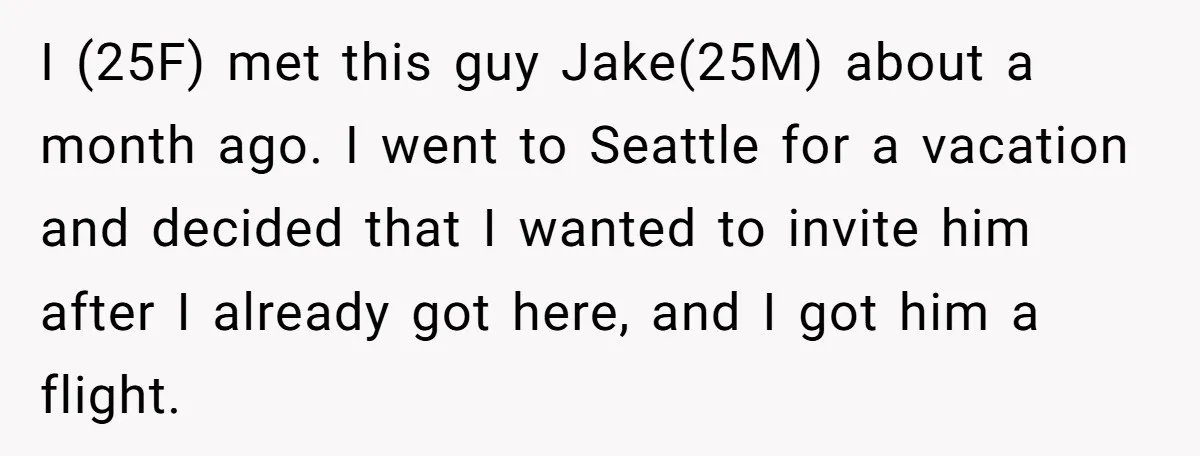 I (25F) met this guy Jake(25M) about a month ago. I went to Seattle for a vacation and decided that I wanted to invite him after I already got here,...