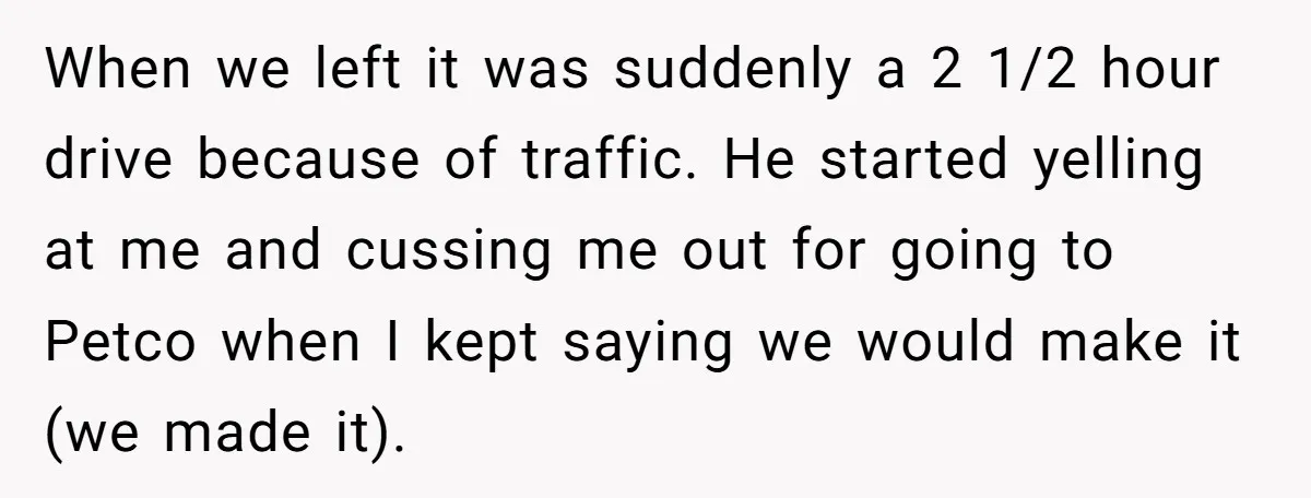 When we left it was suddenly a 2 1/2 hour drive because of traffic. He started yelling at me and cussing me out for going to Petco when I kept...