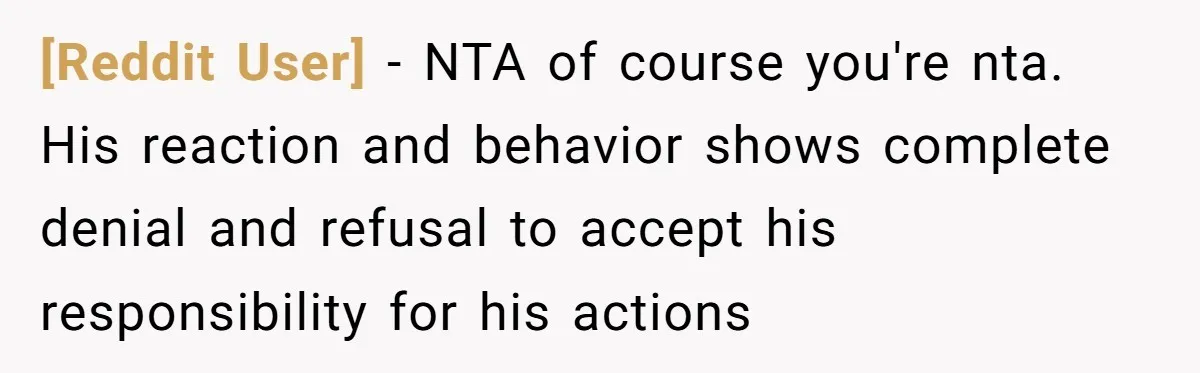[Reddit User] − NTA of course you're nta. His reaction and behavior shows complete denial and refusal to accept his responsibility for his actions