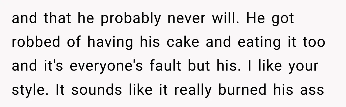 and that he probably never will. He got robbed of having his cake and eating it too and it's everyone's fault but his. I like your style. It sounds like...