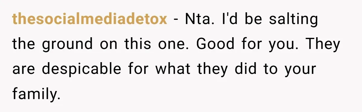 thesocialmediadetox − Nta. I'd be salting the ground on this one. Good for you. They are despicable for what they did to your family.