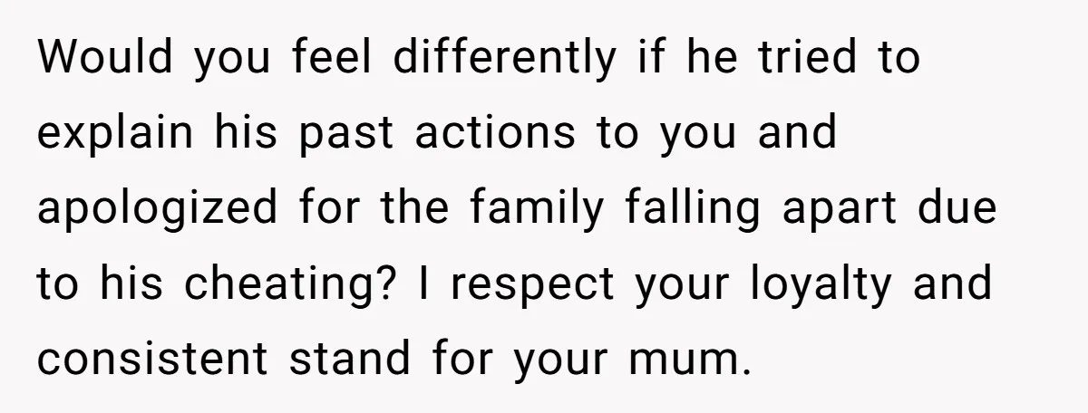 Would you feel differently if he tried to explain his past actions to you and apologized for the family falling apart due to his cheating? I respect your loyalty and...