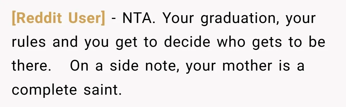 [Reddit User] − NTA. Your graduation, your rules and you get to decide who gets to be there.   On a side note, your mother is a complete saint.