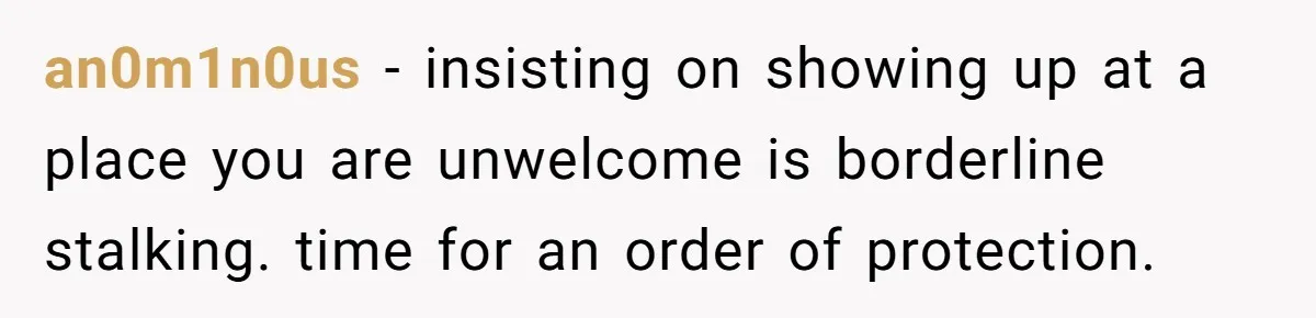 an0m1n0us − insisting on showing up at a place you are unwelcome is borderline stalking. time for an order of protection.