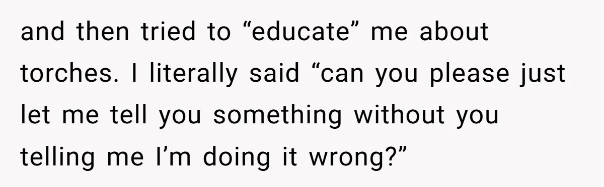 and then tried to “educate” me about torches. I literally said “can you please just let me tell you something without you telling me I’m doing it wrong?”