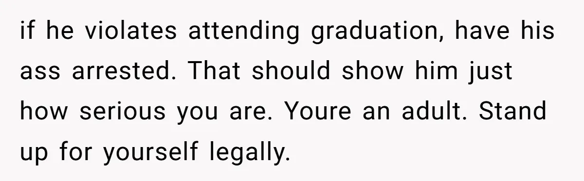 if he violates attending graduation, have his ass arrested. That should show him just how serious you are. Youre an adult. Stand up for yourself legally.