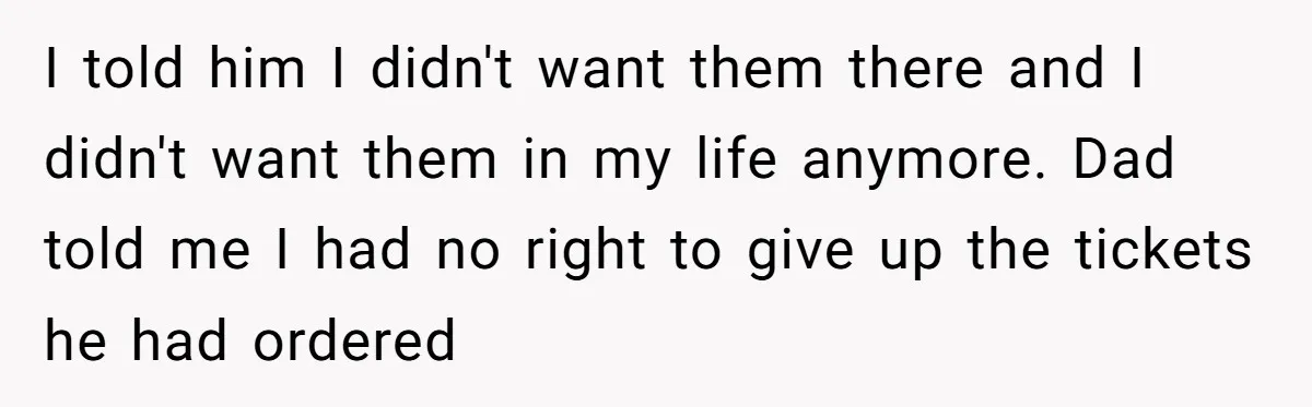 I told him I didn't want them there and I didn't want them in my life anymore. Dad told me I had no right to give up the tickets he...