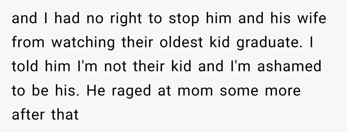 and I had no right to stop him and his wife from watching their oldest kid graduate. I told him I'm not their kid and I'm ashamed to be his....
