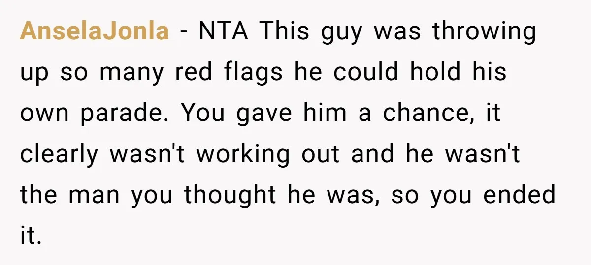 AnselaJonla − NTA This guy was throwing up so many red flags he could hold his own parade. You gave him a chance, it clearly wasn't working out and he...
