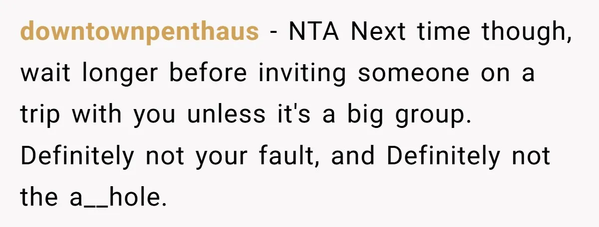 downtownpenthaus − NTA Next time though, wait longer before inviting someone on a trip with you unless it's a big group. Definitely not your fault, and Definitely not the a__hole.