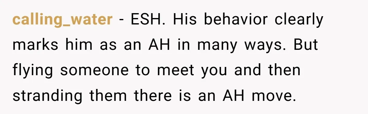 calling_water − ESH. His behavior clearly marks him as an AH in many ways. But flying someone to meet you and then stranding them there is an AH move.