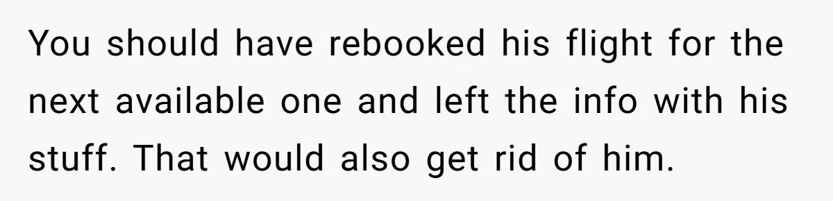 You should have rebooked his flight for the next available one and left the info with his stuff. That would also get rid of him.