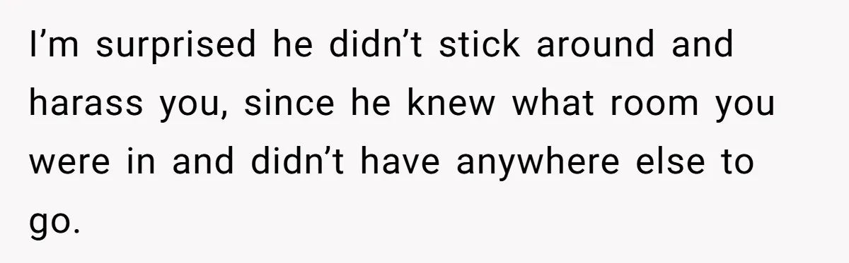 I’m surprised he didn’t stick around and harass you, since he knew what room you were in and didn’t have anywhere else to go.