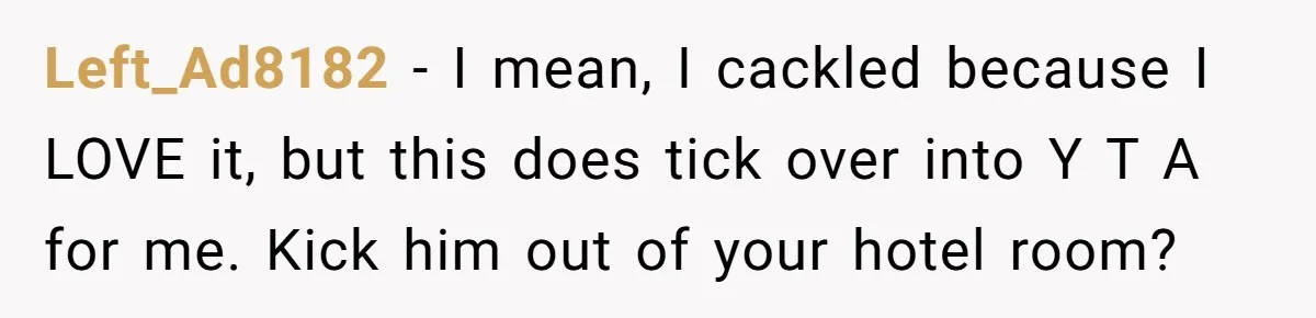 Left_Ad8182 − I mean, I cackled because I LOVE it, but this does tick over into Y T A for me. Kick him out of your hotel room?