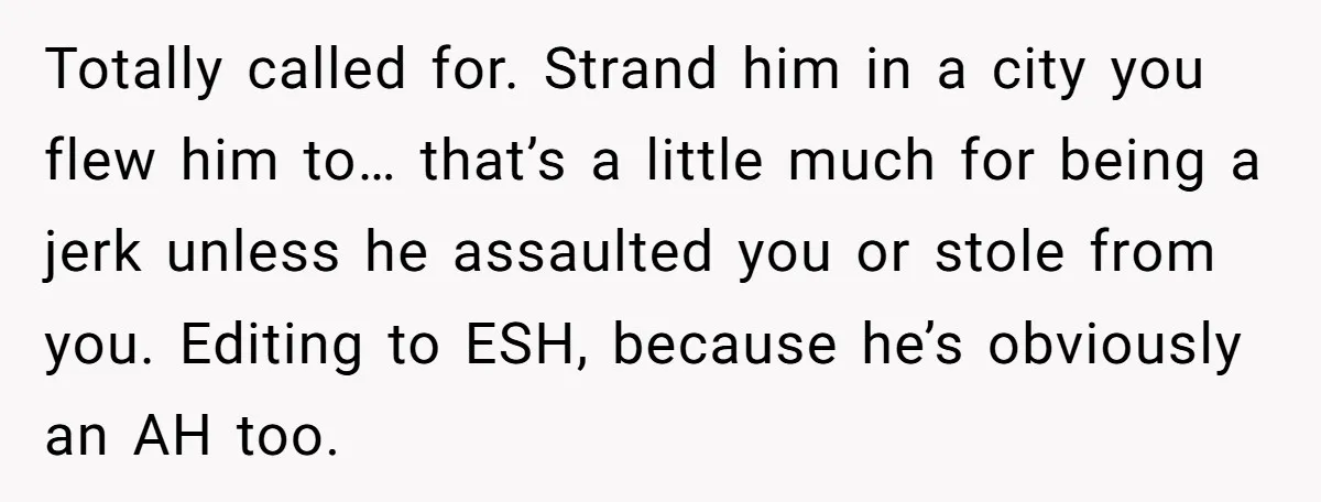 Totally called for. Strand him in a city you flew him to… that’s a little much for being a jerk unless he assaulted you or stole from you. Editing to...