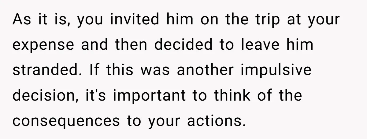 As it is, you invited him on the trip at your expense and then decided to leave him stranded. If this was another impulsive decision, it's important to think of...