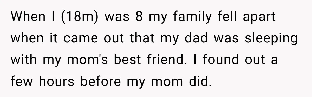 When I (18m) was 8 my family fell apart when it came out that my dad was sleeping with my mom's best friend. I found out a few hours before...