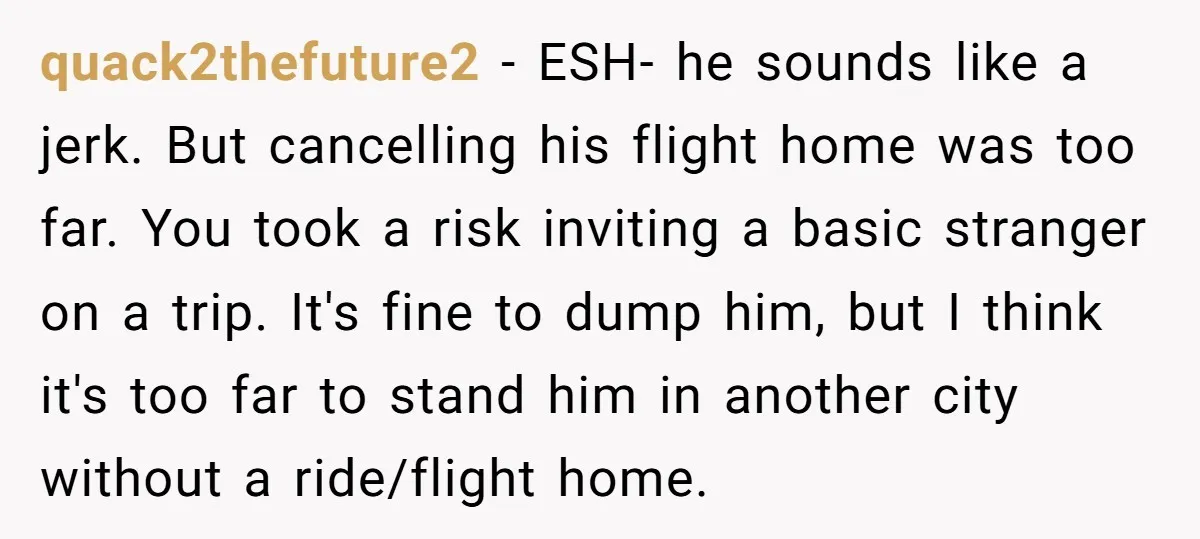 quack2thefuture2 − ESH- he sounds like a jerk. But cancelling his flight home was too far. You took a risk inviting a basic stranger on a trip. It's fine to...