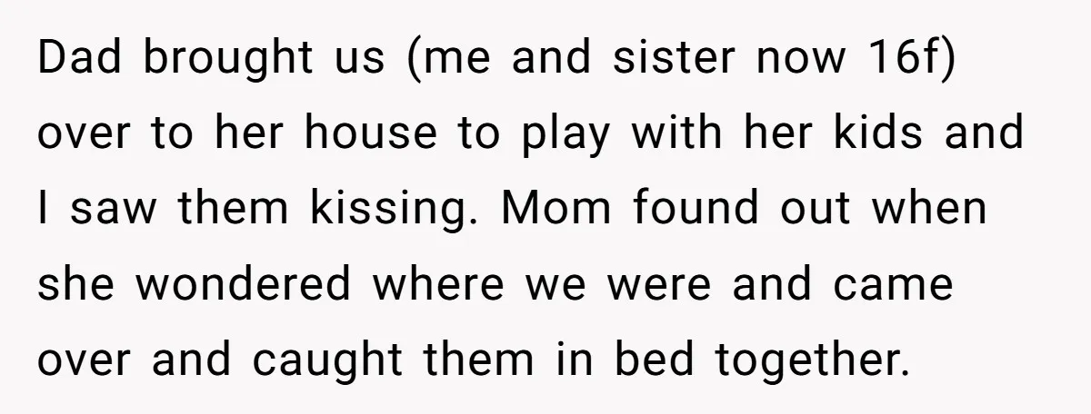 Dad brought us (me and sister now 16f) over to her house to play with her kids and I saw them kissing. Mom found out when she wondered where we...