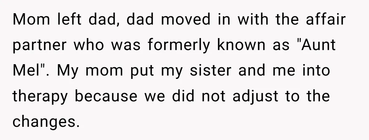 Mom left dad, dad moved in with the affair partner who was formerly known as "Aunt Mel". My mom put my sister and me into therapy because we did not...