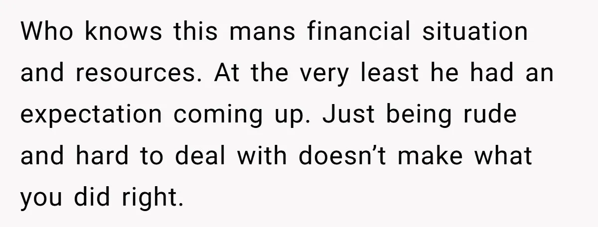 Who knows this mans financial situation and resources. At the very least he had an expectation coming up. Just being rude and hard to deal with doesn’t make what you...
