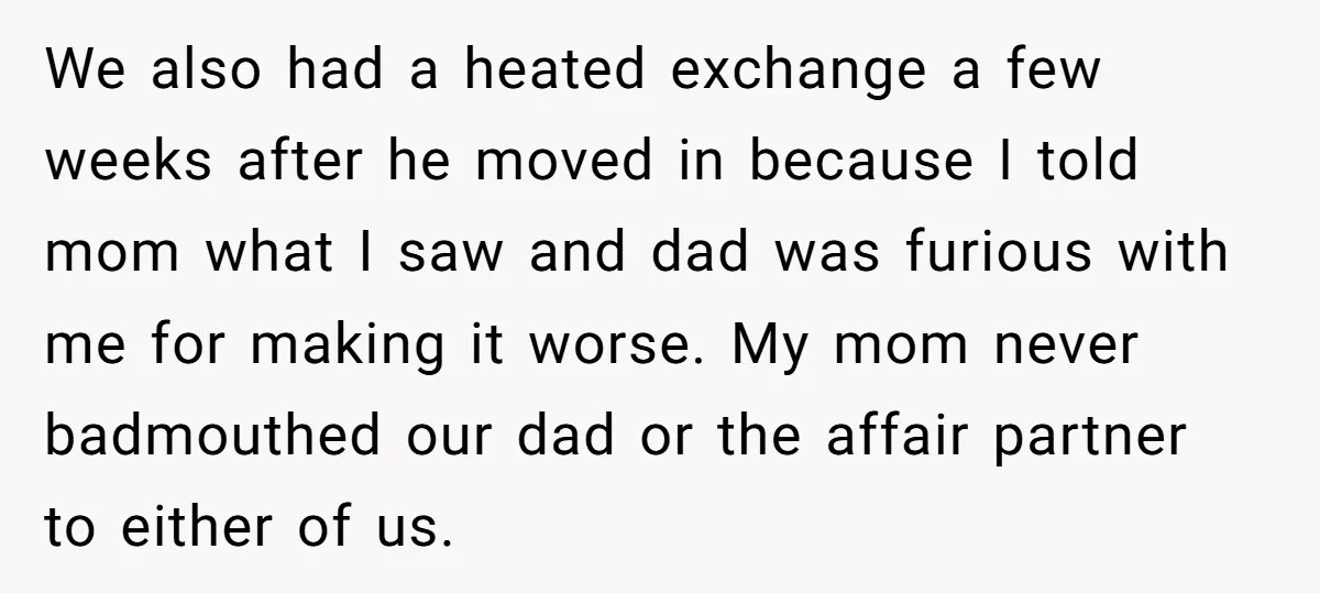 We also had a heated exchange a few weeks after he moved in because I told mom what I saw and dad was furious with me for making it worse....