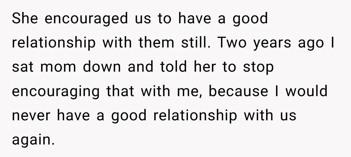 She encouraged us to have a good relationship with them still. Two years ago I sat mom down and told her to stop encouraging that with me, because I would...