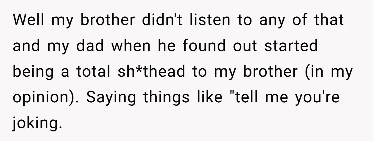 Well my brother didn't listen to any of that and my dad when he found out started being a total sh*thead to my brother (in my opinion). Saying things like...