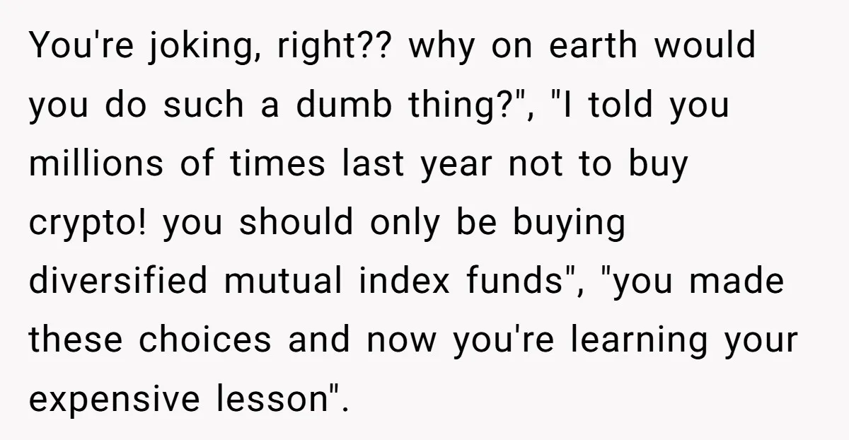 You're joking, right?? why on earth would you do such a dumb thing?", "I told you millions of times last year not to buy crypto! you should only be buying...