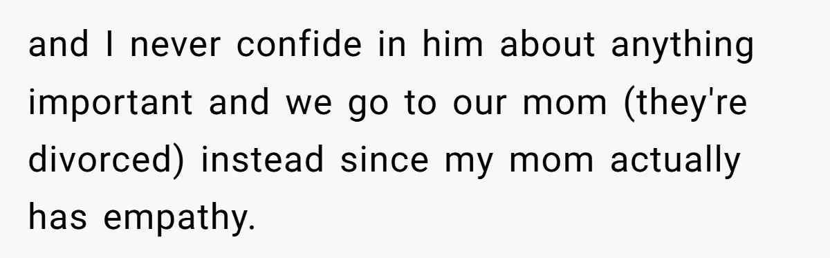 and I never confide in him about anything important and we go to our mom (they're divorced) instead since my mom actually has empathy.