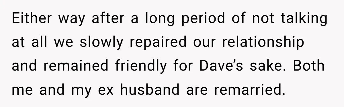 Either way after a long period of not talking at all we slowly repaired our relationship and remained friendly for Dave’s sake. Both me and my ex husband are remarried.