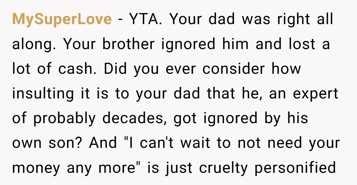 MySuperLove − YTA. Your dad was right all along. Your brother ignored him and lost a lot of cash. Did you ever consider how insulting it is to your dad...