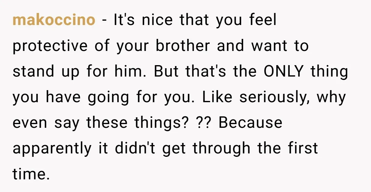 makoccino − It's nice that you feel protective of your brother and want to stand up for him. But that's the ONLY thing you have going for you. Like seriously,...