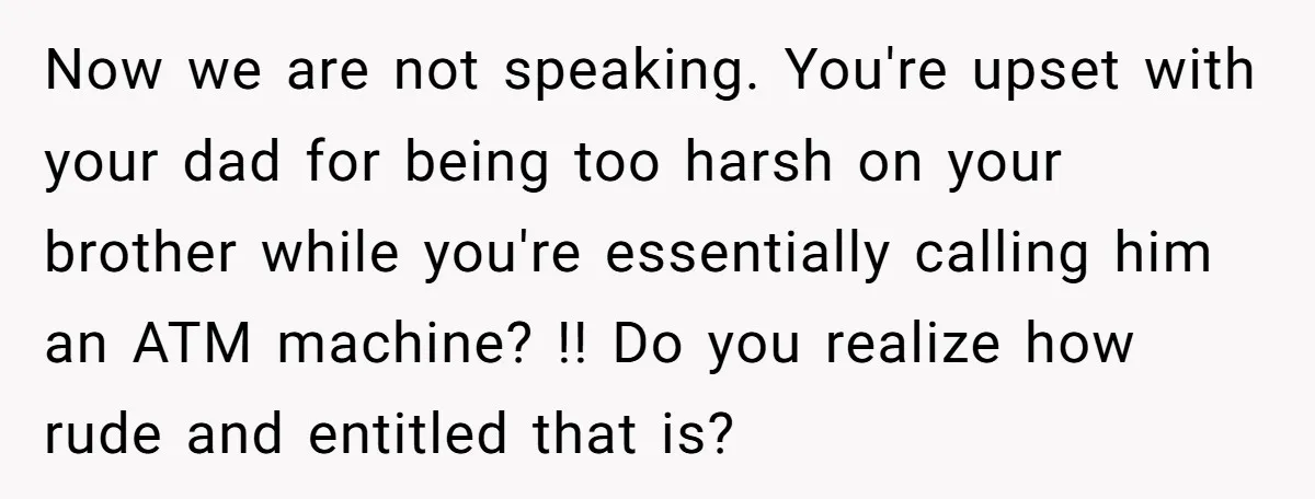Now we are not speaking. You're upset with your dad for being too harsh on your brother while you're essentially calling him an ATM machine? !! Do you realize how...