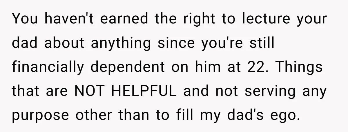 You haven't earned the right to lecture your dad about anything since you're still financially dependent on him at 22. Things that are NOT HELPFUL and not serving any purpose...
